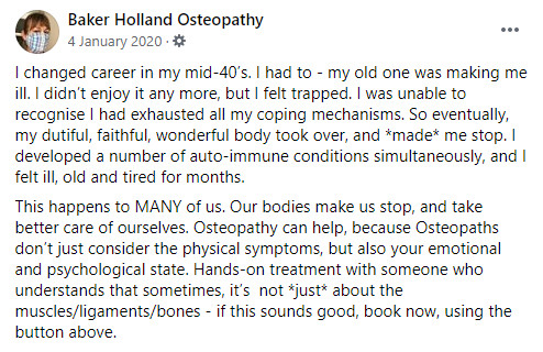 Facebook Post: I changed career in my mid-40’s. I had to - my old one was making me ill. I didn’t enjoy it any more, but I felt trapped. I was unable to recognise I had exhausted all my coping mechanisms. So eventually, my dutiful, faithful, wonderful body took over, and *made* me stop. I developed a number of auto-immune conditions simultaneously, and I felt ill, old and tired for months. 
This happens to MANY of us. Our bodies make us stop, and take better care of ourselves. Osteopathy can help, because Osteopaths don’t just consider the physical symptoms, but also your emotional and psychological state. Hands-on treatment with someone who understands that sometimes, it’s  not *just* about the muscles/ligaments/bones - if this sounds good, book now, using the button above.